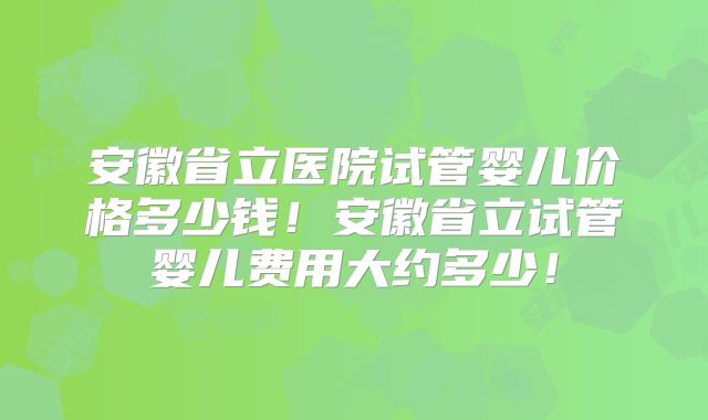 安徽省立医院试管婴儿价格多少钱！安徽省立试管婴儿费用大约多少！