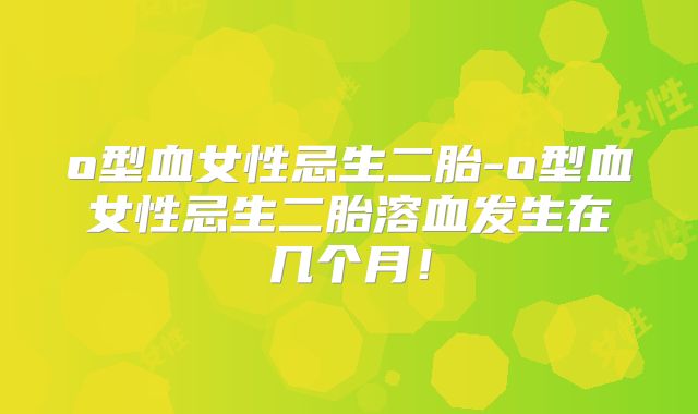 o型血女性忌生二胎-o型血女性忌生二胎溶血发生在几个月!