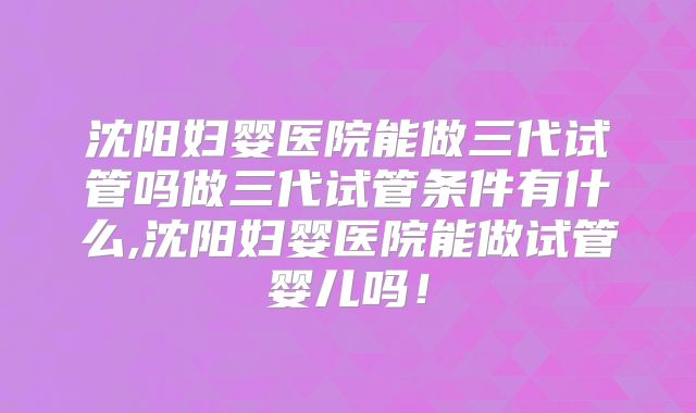 沈阳妇婴医院能做三代试管吗做三代试管条件有什么,沈阳妇婴医院能做试管婴儿吗！