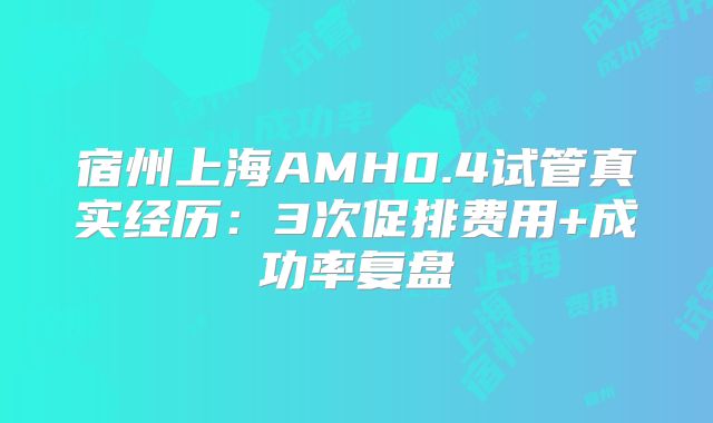 宿州上海AMH0.4试管真实经历：3次促排费用+成功率复盘