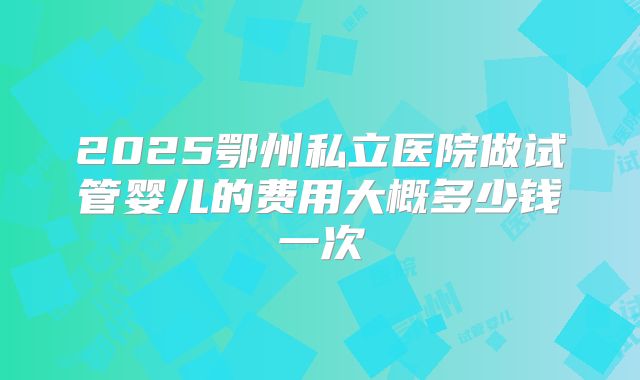 2025鄂州私立医院做试管婴儿的费用大概多少钱一次