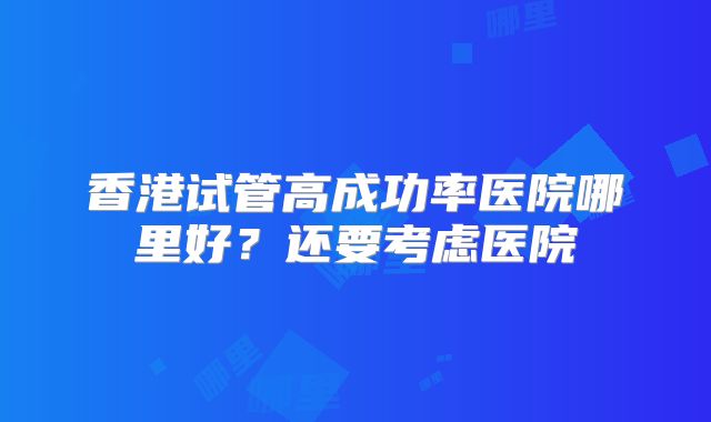 香港试管高成功率医院哪里好？还要考虑医院