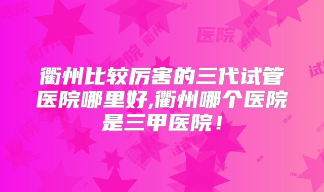 衢州比较厉害的三代试管医院哪里好,衢州哪个医院是三甲医院!