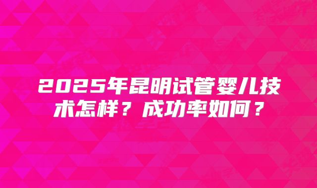 2025年昆明试管婴儿技术怎样？成功率如何？