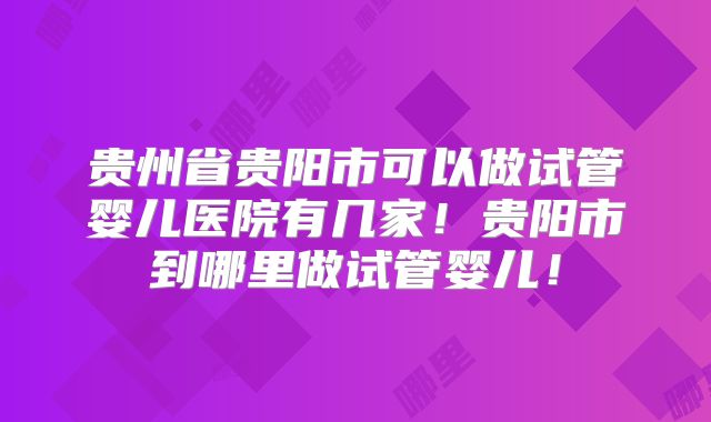 贵州省贵阳市可以做试管婴儿医院有几家！贵阳市到哪里做试管婴儿！