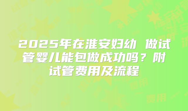 2025年在淮安妇幼 做试管婴儿能包做成功吗?附试管费用及流程