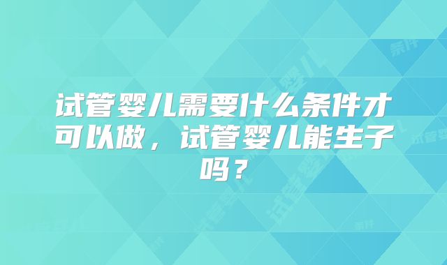 试管婴儿需要什么条件才可以做,试管婴儿能生子吗?