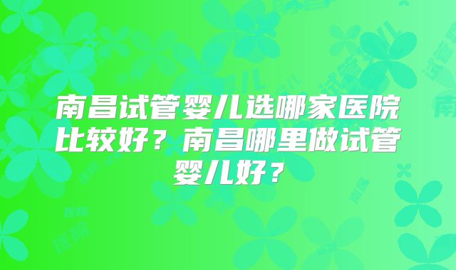 南昌试管婴儿选哪家医院比较好？南昌哪里做试管婴儿好？