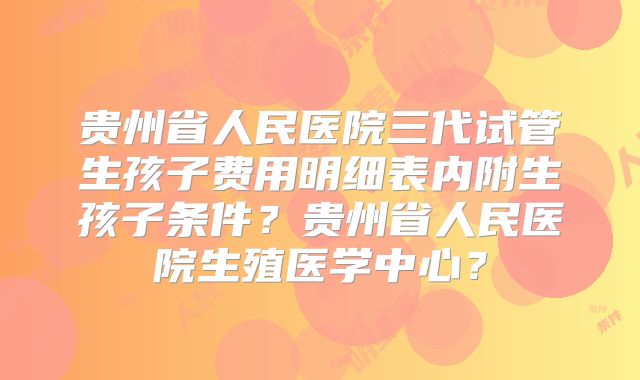 贵州省人民医院三代试管生孩子费用明细表内附生孩子条件？贵州省人民医院生殖医学中心？