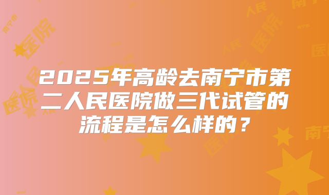 2025年高龄去南宁市第二人民医院做三代试管的流程是怎么样的?