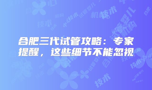 合肥三代试管攻略：专家提醒，这些细节不能忽视