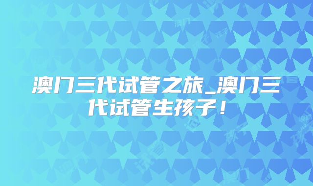 澳门三代试管之旅_澳门三代试管生孩子！