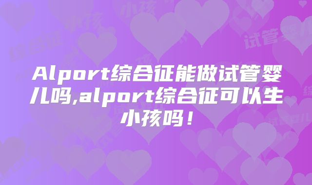 Alport综合征能做试管婴儿吗,alport综合征可以生小孩吗!