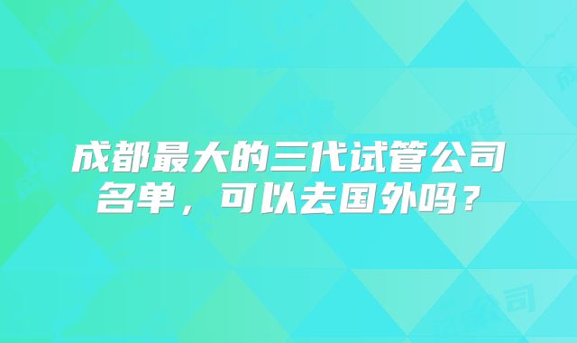 成都最大的三代试管公司名单,可以去国外吗?