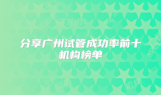 分享广州试管成功率前十机构榜单