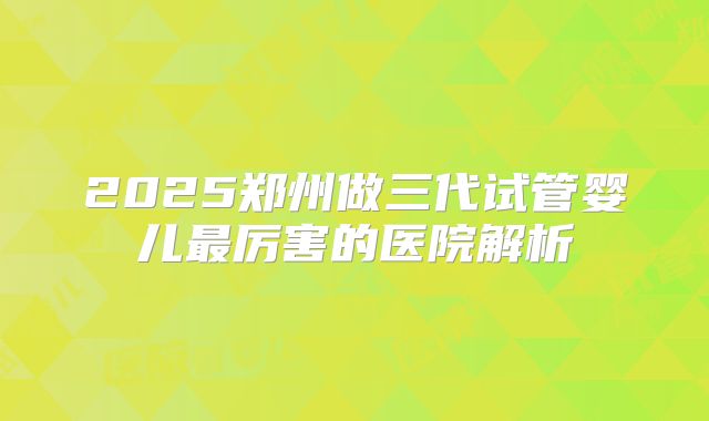 2025郑州做三代试管婴儿最厉害的医院解析