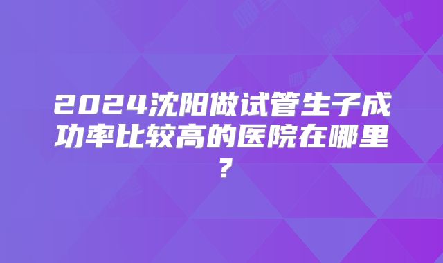 2024沈阳做试管生子成功率比较高的医院在哪里？