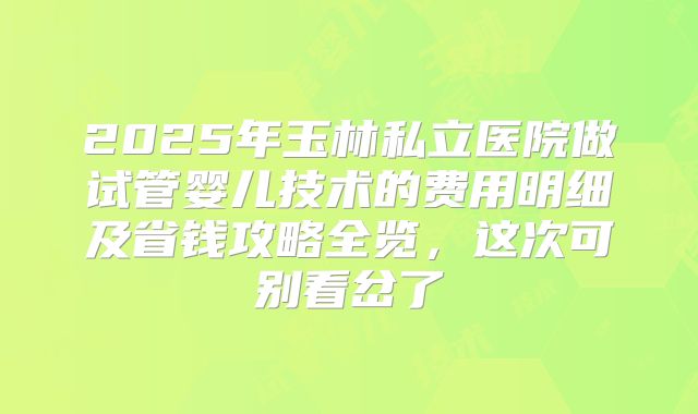 2025年玉林私立医院做试管婴儿技术的费用明细及省钱攻略全览,这次可别看岔了