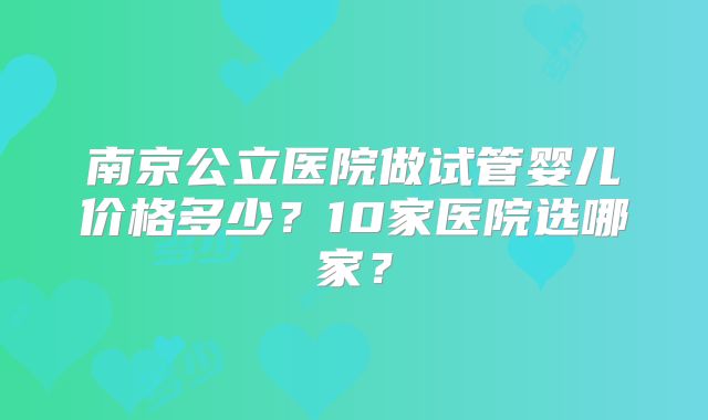 南京公立医院做试管婴儿价格多少？10家医院选哪家？