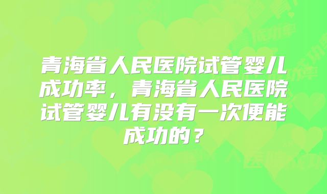 青海省人民医院试管婴儿成功率,青海省人民医院试管婴儿有没有一次便能成功的?