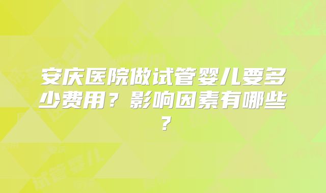 安庆医院做试管婴儿要多少费用？影响因素有哪些？