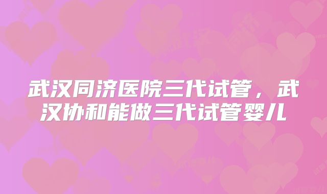 武汉同济医院三代试管,武汉协和能做三代试管婴儿