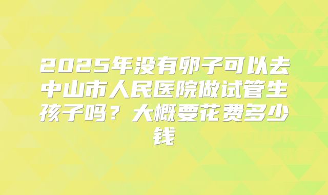 2025年没有卵子可以去中山市人民医院做试管生孩子吗？大概要花费多少钱