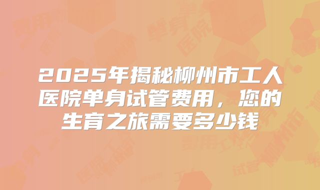 2025年揭秘柳州市工人医院单身试管费用，您的生育之旅需要多少钱