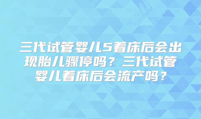 三代试管婴儿5着床后会出现胎儿骤停吗?三代试管婴儿着床后会流产吗?