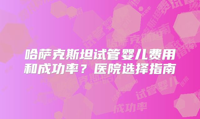 哈萨克斯坦试管婴儿费用和成功率?医院选择指南