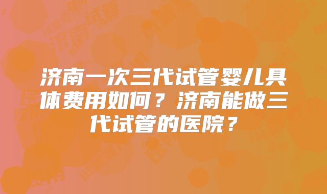 济南一次三代试管婴儿具体费用如何?济南能做三代试管的医院?