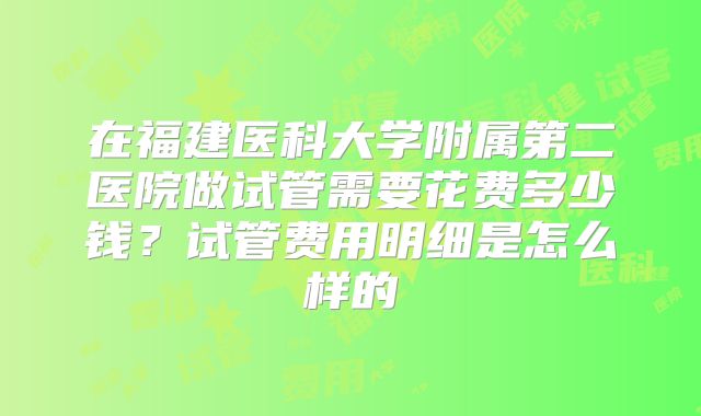 在福建医科大学附属第二医院做试管需要花费多少钱?试管费用明细是怎么样的