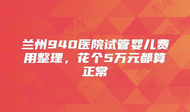 兰州940医院试管婴儿费用整理,花个5万元都算正常