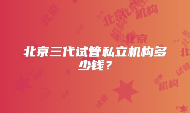 北京三代试管私立机构多少钱?