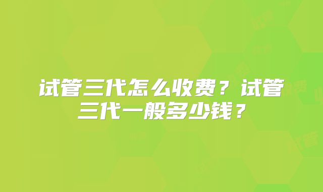 试管三代怎么收费？试管三代一般多少钱？
