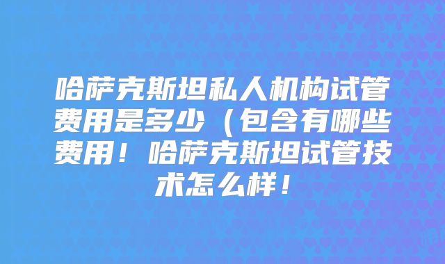 哈萨克斯坦私人机构试管费用是多少(包含有哪些费用!哈萨克斯坦试管技术怎么样!