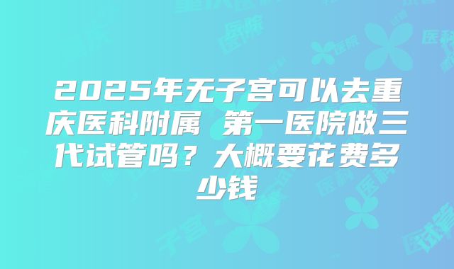 2025年无子宫可以去重庆医科附属 第一医院做三代试管吗?大概要花费多少钱