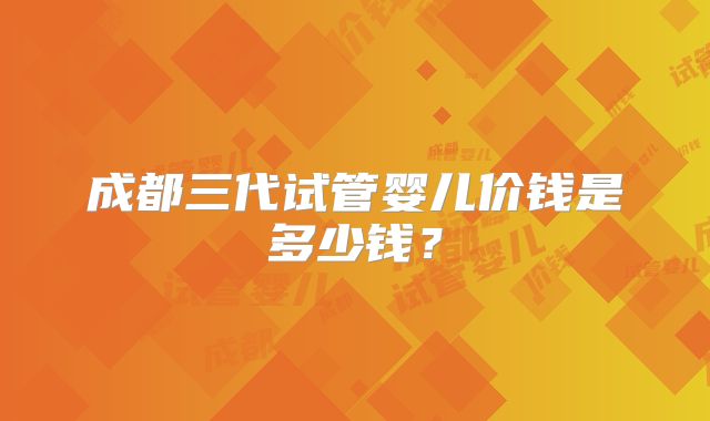 成都三代试管婴儿价钱是多少钱？