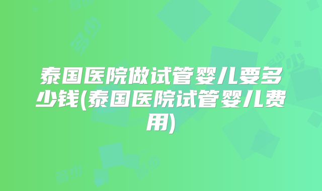 泰国医院做试管婴儿要多少钱(泰国医院试管婴儿费用)