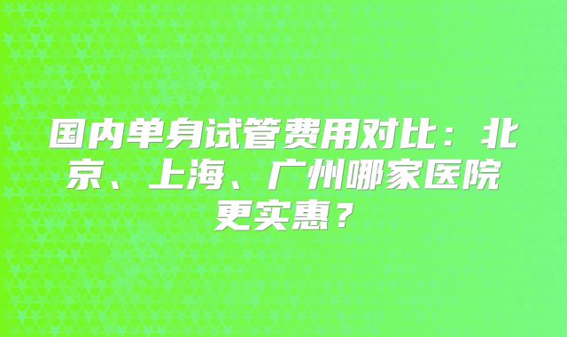 国内单身试管费用对比：北京、上海、广州哪家医院更实惠？