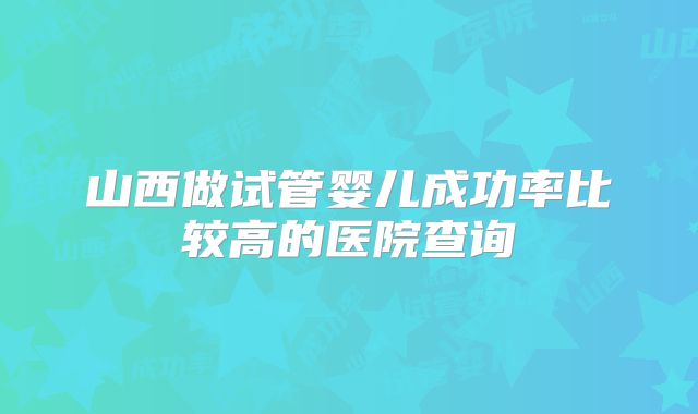 山西做试管婴儿成功率比较高的医院查询
