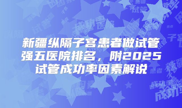 新疆纵隔子宫患者做试管强五医院排名,附2025试管成功率因素解说