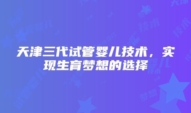 天津三代试管婴儿技术，实现生育梦想的选择