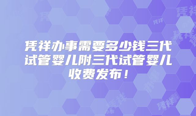 凭祥办事需要多少钱三代试管婴儿附三代试管婴儿收费发布！