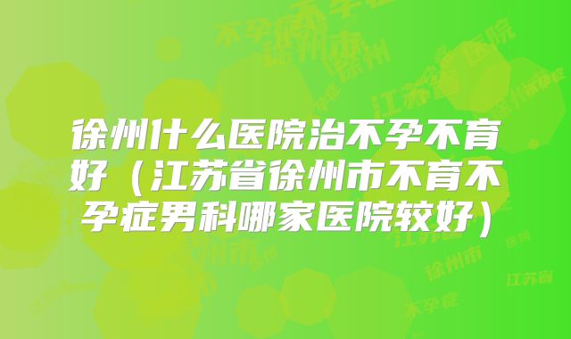 徐州什么医院治不孕不育好(江苏省徐州市不育不孕症男科哪家医院较好)