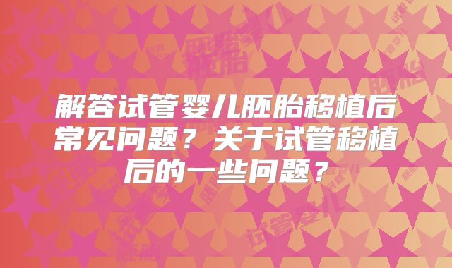 解答试管婴儿胚胎移植后常见问题？关于试管移植后的一些问题？