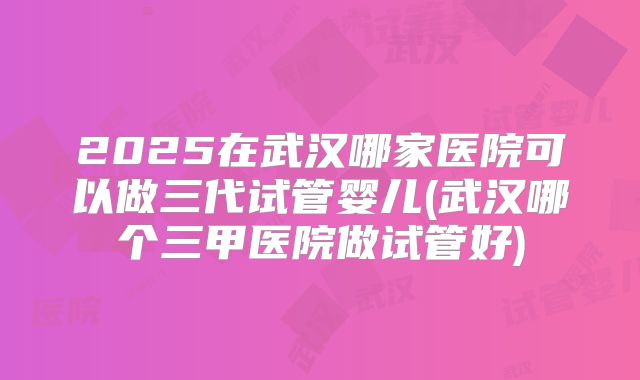 2025在武汉哪家医院可以做三代试管婴儿(武汉哪个三甲医院做试管好)