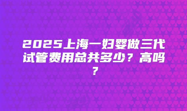 2025上海一妇婴做三代试管费用总共多少？高吗？