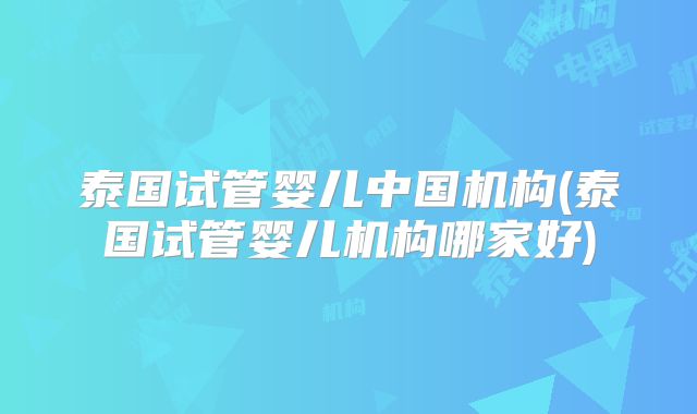 泰国试管婴儿中国机构(泰国试管婴儿机构哪家好)