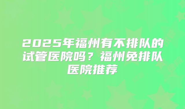 2025年福州有不排队的试管医院吗?福州免排队医院推荐